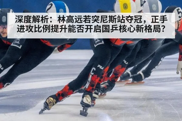 深度解析:林高远若突尼斯站夺冠,正手进攻比例提升能否开启国乒核心新格局?